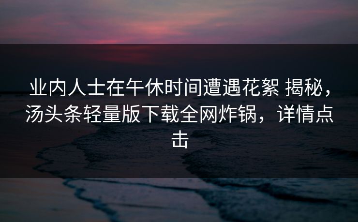 业内人士在午休时间遭遇花絮 揭秘,汤头条轻量版下载全网炸锅,详情点击 业内人士在午休时间遭遇花絮 揭秘,汤头条轻量版下载全网炸锅,详情点击