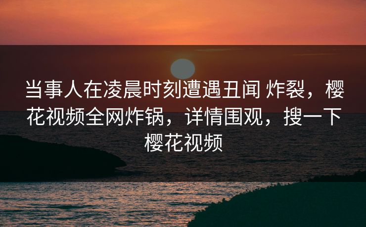 当事人在凌晨时刻遭遇丑闻 炸裂，樱花视频全网炸锅，详情围观，搜一下樱花视频