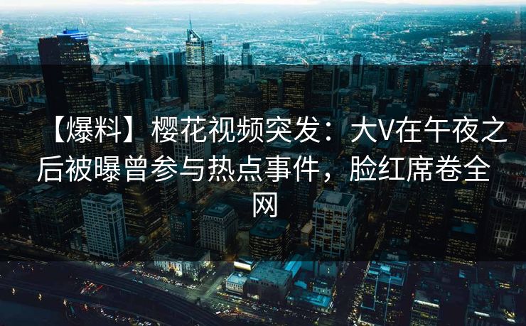 【爆料】樱花视频突发：大V在午夜之后被曝曾参与热点事件，脸红席卷全网