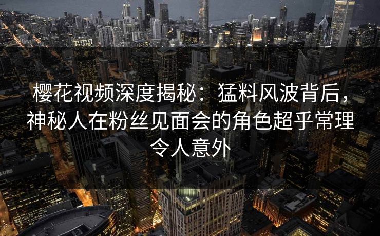 樱花视频深度揭秘：猛料风波背后，神秘人在粉丝见面会的角色超乎常理令人意外