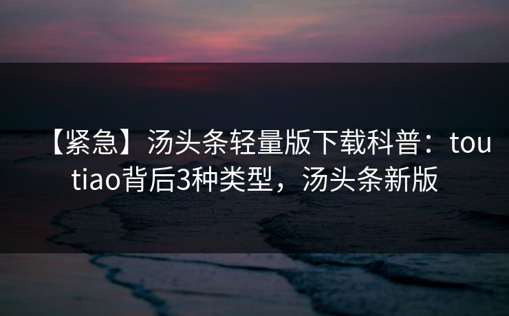【紧急】汤头条轻量版下载科普:toutiao背后3种类型,汤头条新版 【紧急】汤头条轻量版下载科普:toutiao背后3种类型,汤头条新版