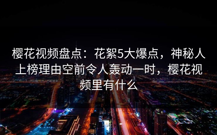 樱花视频盘点:花絮5大爆点,神秘人上榜理由空前令人轰动一时,樱花视频里有什么 樱花视频盘点:花絮5大爆点,神秘人上榜理由空前令人轰动一时,樱花视频里有什么