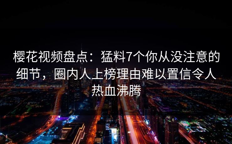 樱花视频盘点：猛料7个你从没注意的细节，圈内人上榜理由难以置信令人热血沸腾