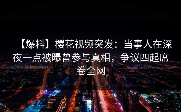 【爆料】樱花视频突发：当事人在深夜一点被曝曾参与真相，争议四起席卷全网