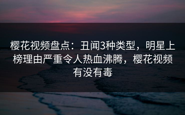 樱花视频盘点：丑闻3种类型，明星上榜理由严重令人热血沸腾，樱花视频有没有毒