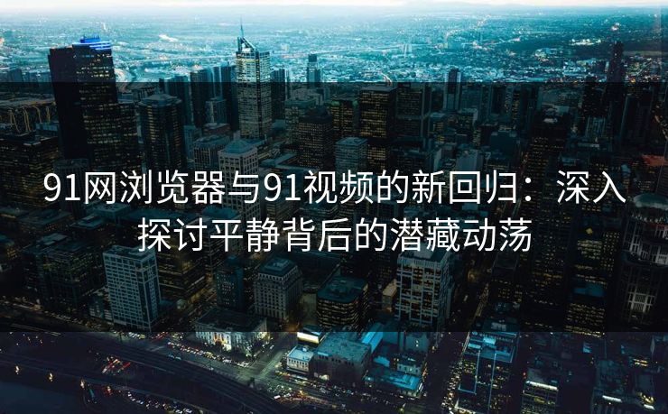 91网浏览器与91视频的新回归：深入探讨平静背后的潜藏动荡