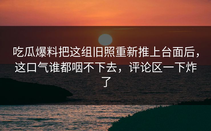 吃瓜爆料把这组旧照重新推上台面后,这口气谁都咽不下去,评论区一下炸了 吃瓜爆料把这组旧照重新推上台面后,这口气谁都咽不下去,评论区一下炸了