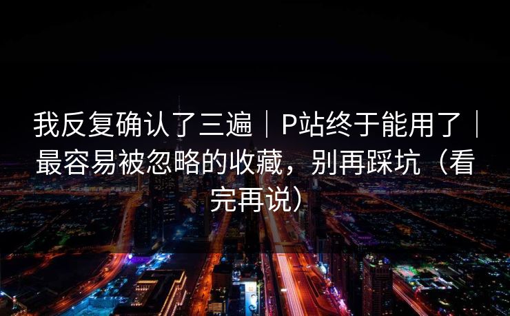 我反复确认了三遍｜P站终于能用了｜最容易被忽略的收藏，别再踩坑（看完再说）