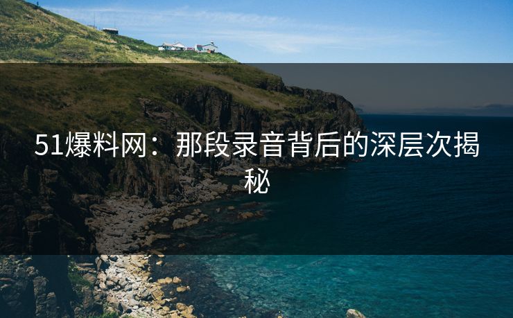 51爆料网:那段录音背后的深层次揭秘 51爆料网:那段录音背后的深层次揭秘