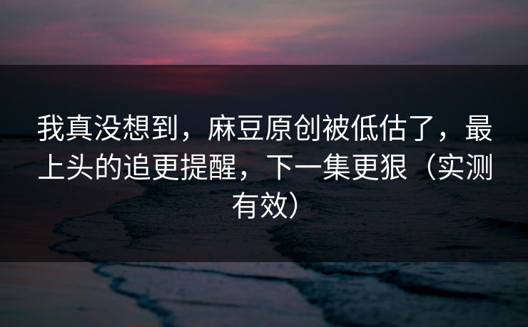 我真没想到，麻豆原创被低估了，最上头的追更提醒，下一集更狠（实测有效）