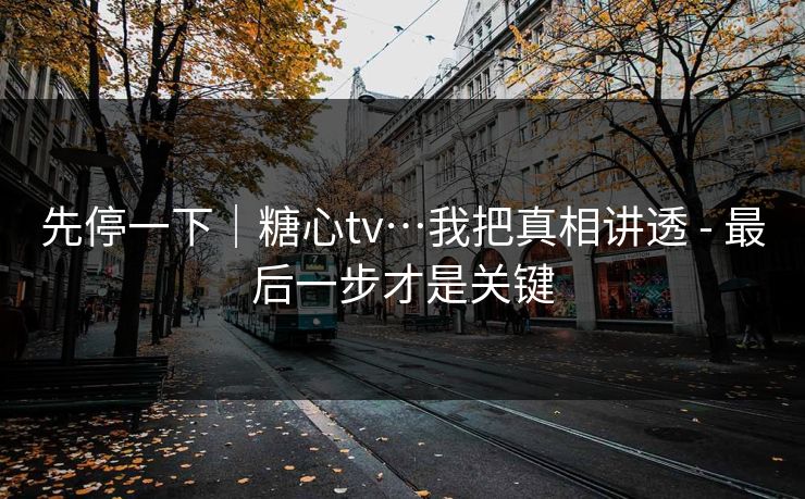 先停一下｜糖心tv…我把真相讲透 - 最后一步才是关键