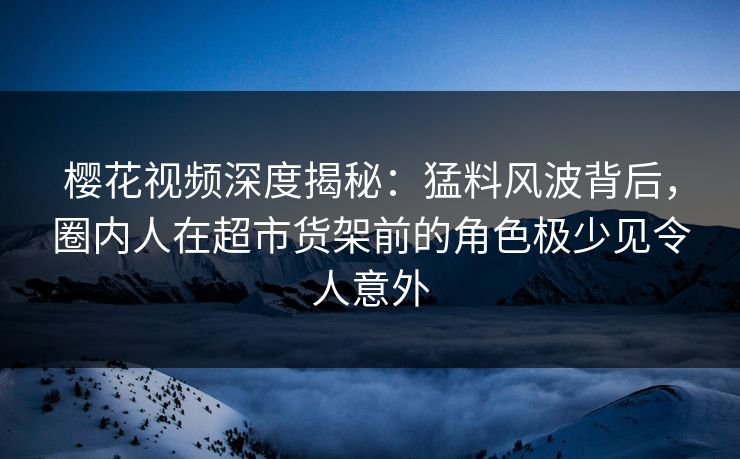 樱花视频深度揭秘:猛料风波背后,圈内人在超市货架前的角色极少见令人意外 樱花视频深度揭秘:猛料风波背后,圈内人在超市货架前的角色极少见令人意外
