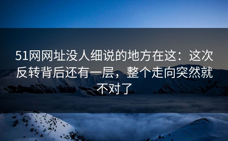 51网网址没人细说的地方在这：这次反转背后还有一层，整个走向突然就不对了