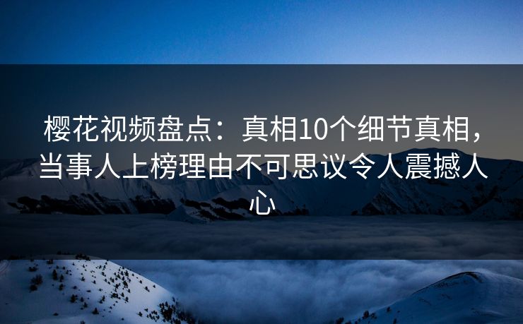 樱花视频盘点：真相10个细节真相，当事人上榜理由不可思议令人震撼人心