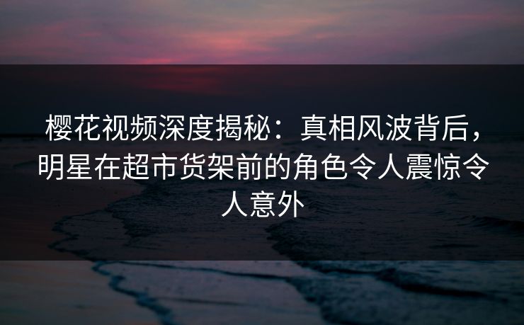 樱花视频深度揭秘:真相风波背后,明星在超市货架前的角色令人震惊令人意外 樱花视频深度揭秘:真相风波背后,明星在超市货架前的角色令人震惊令人意外