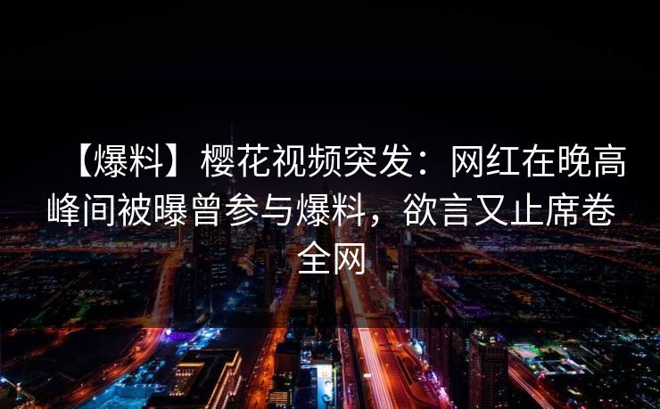 【爆料】樱花视频突发：网红在晚高峰间被曝曾参与爆料，欲言又止席卷全网